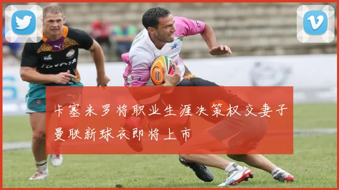 卡塞米罗将职业生涯决策权交妻子曼联新球衣即将上市