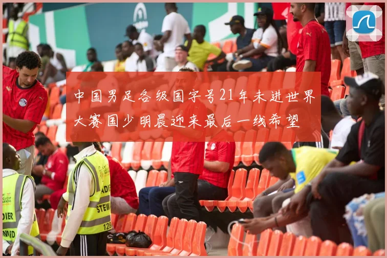 中国男足各级国字号21年未进世界大赛国少明晨迎来最后一线希望