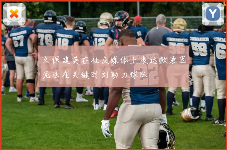 久保建英在社交媒体上表达歉意因无法在关键时刻助力球队