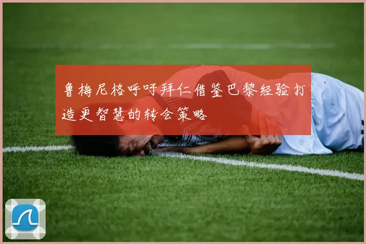 鲁梅尼格呼吁拜仁借鉴巴黎经验打造更智慧的转会策略