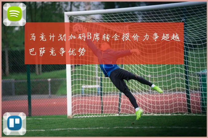 马竞计划加码B席转会报价力争超越巴萨竞争优势