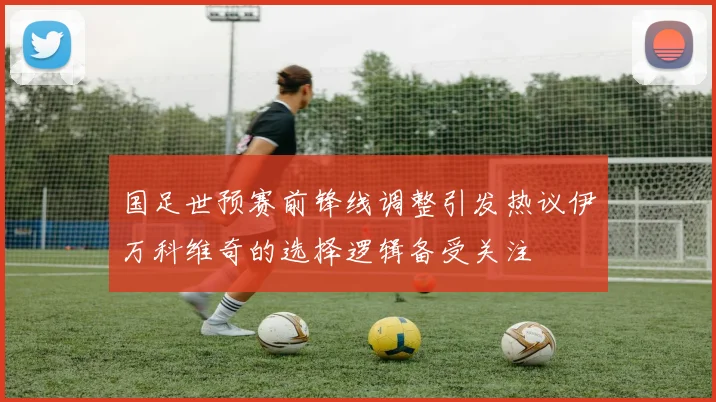 国足世预赛前锋线调整引发热议伊万科维奇的选择逻辑备受关注