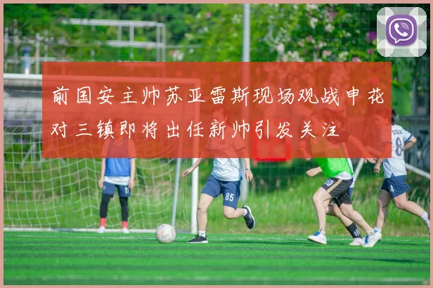前国安主帅苏亚雷斯现场观战申花对三镇即将出任新帅引发关注