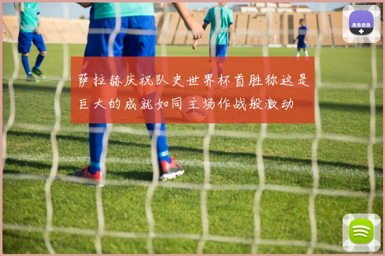 萨拉赫庆祝队史世界杯首胜称这是巨大的成就如同主场作战般激动