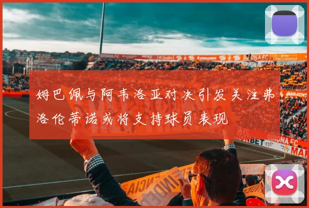 姆巴佩与阿韦洛亚对决引发关注弗洛伦蒂诺或将支持球员表现