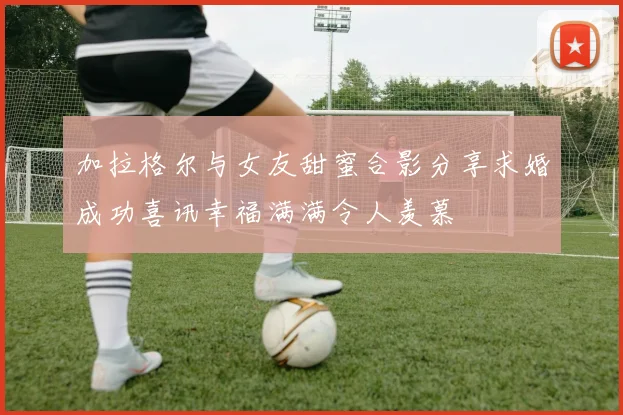 加拉格尔与女友甜蜜合影分享求婚成功喜讯幸福满满令人羡慕