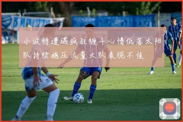 小波特遭遇疯狂缠斗心情低落太阳队持续施压流量大队表现不佳