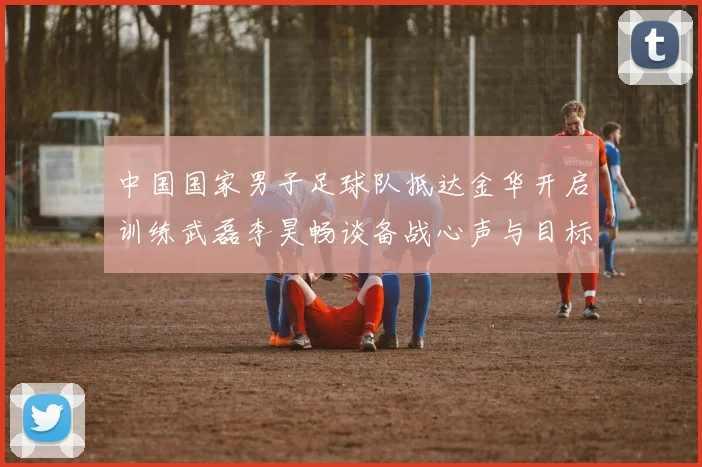 中国国家男子足球队抵达金华开启训练武磊李昊畅谈备战心声与目标