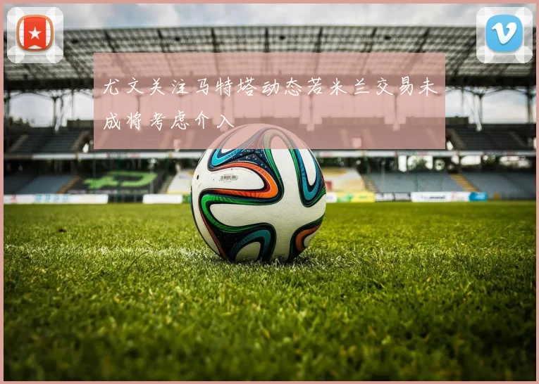 尤文关注马特塔动态若米兰交易未成将考虑介入
