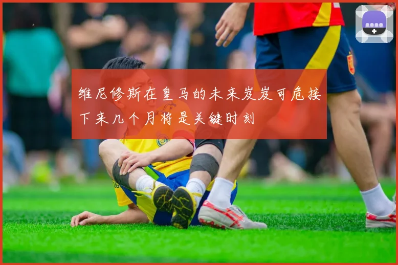 维尼修斯在皇马的未来岌岌可危接下来几个月将是关键时刻