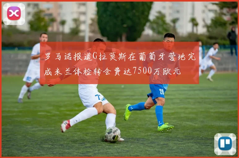 罗马诺报道G拉莫斯在葡萄牙营地完成米兰体检转会费达7500万欧元