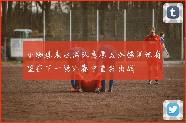小蜘蛛表达离队意愿后加强训练有望在下一场比赛中首发出战