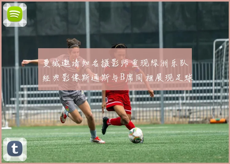 曼城邀请知名摄影师重现绿洲乐队经典影像斯通斯与B席同框展现足球魅力