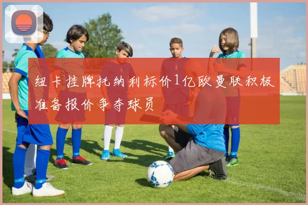 纽卡挂牌托纳利标价1亿欧曼联积极准备报价争夺球员