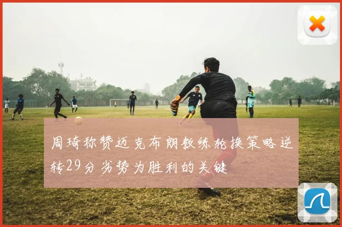 周琦称赞迈克布朗教练轮换策略逆转29分劣势为胜利的关键