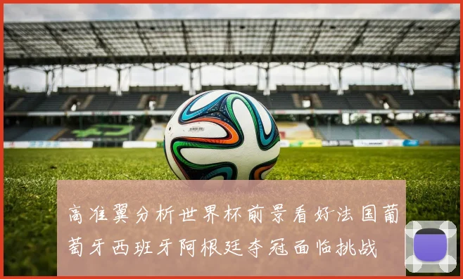 高准翼分析世界杯前景看好法国葡萄牙西班牙阿根廷夺冠面临挑战