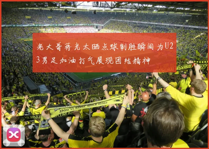 老大哥蒋光太晒点球制胜瞬间为U23男足加油打气展现团结精神